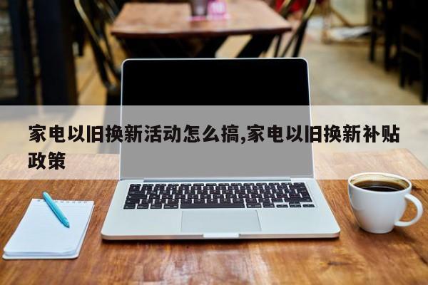 家电以旧换新活动怎么搞,家电以旧换新补贴政策